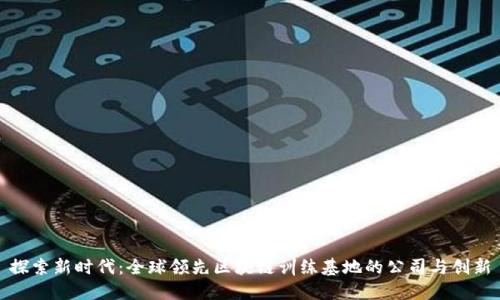 探索新时代：全球领先区块链训练基地的公司与创新