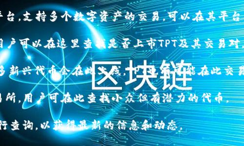 关于TPT（TokenPocket Token）在各个交易所的上市情况，以下是一些主要的信息来源：

1. **币安（Binance）**：作为全球最大的加密货币交易所之一，币安通常会列出许多新兴币种和代币，但TPT的情况需查看其官方网站或交易所公告。

2. **火币网（Huobi）**：火币也是一家知名的交易平台，支持多个数字资产的交易。可以在其平台上查找TPT是否上架。

3. **OKEx**：这是另外一大型的数字货币交易所，用户可以在这里查找是否上市TPT及其交易对。

4. **KuCoin**：KuCoin是一个用户友好的平台，许多新兴代币会在此上线，TPT也有可能在此交易。

5. **Bittrex**：这是一家专注于安全和技术的交易所，用户可在此查找小众但有潜力的代币。

建议直接访问各大交易所的官网或者使用其API进行查询，以获得最新的信息和动态。