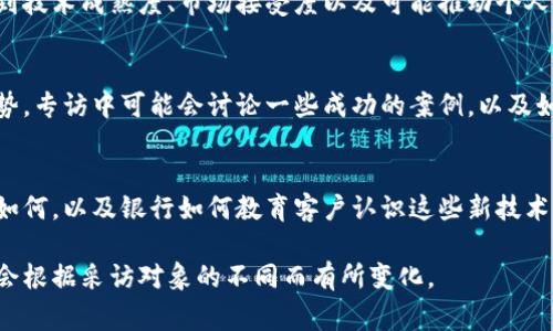 银行区块链专访通常涵盖了一系列重要话题，旨在探讨区块链技术在银行业中的应用、挑战和未来发展。以下是一些可能包含在银行区块链专访中的主题和内容：

一、区块链基础知识
在专访的开头，通常会对什么是区块链进行简单介绍。区块链被描述为一种分布式账本技术，它的透明性和不可篡改性为银行业带来了巨大潜力。

二、区块链在银行业的应用案例
此部分会深入探讨目前一些领先银行如何实施区块链技术。例如，通过智能合约自动化交易流程，或利用区块链提高跨境支付的效率和安全性。

三、区块链技术的优势
在讨论中，通常会提到区块链带来的多项优势，如降低成本、提高交易速度、增强透明度和减少欺诈风险等。

四、面临的挑战和监管问题
尽管区块链技术有许多优点，但在专访中，也是重要的话题之一。银行在应用区块链时面临的技术挑战、法规不确定性和银行内部文化的抵制等问题都会被讨论。

五、未来趋势
记者会询问银行高管对区块链未来的看法。他们可能会提到技术成熟度、市场接受度以及可能推动个人客户和企业客户使用区块链的因素。

六、银行与科技公司的合作
随着科技的迅速发展，银行与科技公司之间的合作成为趋势。专访中可能会讨论一些成功的案例，以及如何通过合作加速区块链项目的实施。

七、客户的响应与接受度
最后，专访中也会提到客户对银行引入区块链技术的反应如何，以及银行如何教育客户认识这些新技术以便更好地服务他们。

这些内容都是银行区块链专访可能涉及的领域，具体内容会根据采访对象的不同而有所变化。