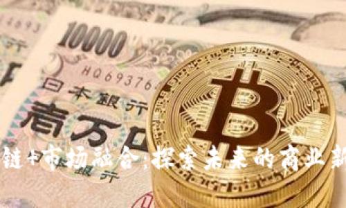 区块链 市场融合：探索未来的商业新动能