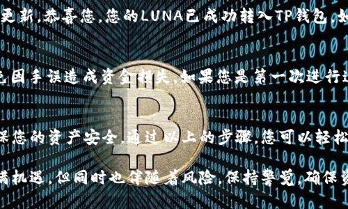 要将LUNA提到TP钱包，您需要遵循一系列步骤来确保安全和顺利的转账。以下是详细的步骤说明，帮助您将LUNA从其他钱包或交易所转移到TP钱包：

步骤一：下载并安装TP钱包
首先，如果您还没有安装TP钱包，请前往官方应用商店（App Store或Google Play）下载并安装。确保您下载的是官方版本，以避免安全隐患。

步骤二：创建或导入钱包
打开TP钱包后，您可以选择创建一个新钱包或导入现有钱包。如果您是第一次使用钱包，请选择“创建钱包”。根据提示设置密码，并备份您的助记词，这一过程是保护您的资产安全的关键。

步骤三：获取TP钱包地址
在TP钱包主界面，选择“接收”选项。这时，您将看到您的LUNA接收地址，通常是以“terra”开头的一串字符串。确保准确复制该地址，以免转账时出错。

步骤四：打开您原本存放LUNA的钱包或交易所
无论您是通过其他钱包还是交易所持有LUNA，您都需要登录到该平台。这可能是币安、火币或其他支持LUNA的交易所。确保安全登录，以保护您的账户信息。

步骤五：发起转账
在原钱包或交易所，找到“提现”或“转账”选项。选择您的LUNA资产，输入您之前复制的TP钱包地址。务必仔细核对地址，确保没有输入错误。

步骤六：确认交易信息
在确认转账信息的页面，您需要再次检查所有细节，包括转账金额和接收地址。如果您使用的是交易所，可能还需要填写提币的验证信息，比如短信验证码或二次验证等。

步骤七：提交交易，等待确认
提交交易后，您将看到交易状态。根据网络的繁忙程度，转账可能需要几分钟到几十分钟不等。您可以在交易所或钱包中查看交易记录，以确认转账进度。

步骤八：检查TP钱包中的LUNA
转账完成后，打开您的TP钱包，在资产页面查看LUNA余额。如果余额已更新，恭喜您，您的LUNA已成功转入TP钱包。如果未见变动，请检查交易状态及日志，确保没有遗漏。

注意事项
在进行加密货币转账时，请务必保持谨慎。务必核对地址是否准确，避免因手误造成资金损失。如果您是第一次进行这样的操作，建议先发送少量资金进行测试。

总结
将LUNA提到TP钱包的过程虽然简单，但每一步都需要仔细操作，以确保您的资产安全。通过以上的步骤，您可以轻松地完成这一任务，希望这些信息能对您有所帮助。

通过以上步骤，您可以轻松地将LUNA转入TP钱包。加密货币的世界充满机遇，但同时也伴随着风险，保持警觉，确保资金安全永远是第一位。