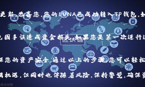 要将LUNA提到TP钱包，您需要遵循一系列步骤来确保安全和顺利的转账。以下是详细的步骤说明，帮助您将LUNA从其他钱包或交易所转移到TP钱包：

步骤一：下载并安装TP钱包
首先，如果您还没有安装TP钱包，请前往官方应用商店（App Store或Google Play）下载并安装。确保您下载的是官方版本，以避免安全隐患。

步骤二：创建或导入钱包
打开TP钱包后，您可以选择创建一个新钱包或导入现有钱包。如果您是第一次使用钱包，请选择“创建钱包”。根据提示设置密码，并备份您的助记词，这一过程是保护您的资产安全的关键。

步骤三：获取TP钱包地址
在TP钱包主界面，选择“接收”选项。这时，您将看到您的LUNA接收地址，通常是以“terra”开头的一串字符串。确保准确复制该地址，以免转账时出错。

步骤四：打开您原本存放LUNA的钱包或交易所
无论您是通过其他钱包还是交易所持有LUNA，您都需要登录到该平台。这可能是币安、火币或其他支持LUNA的交易所。确保安全登录，以保护您的账户信息。

步骤五：发起转账
在原钱包或交易所，找到“提现”或“转账”选项。选择您的LUNA资产，输入您之前复制的TP钱包地址。务必仔细核对地址，确保没有输入错误。

步骤六：确认交易信息
在确认转账信息的页面，您需要再次检查所有细节，包括转账金额和接收地址。如果您使用的是交易所，可能还需要填写提币的验证信息，比如短信验证码或二次验证等。

步骤七：提交交易，等待确认
提交交易后，您将看到交易状态。根据网络的繁忙程度，转账可能需要几分钟到几十分钟不等。您可以在交易所或钱包中查看交易记录，以确认转账进度。

步骤八：检查TP钱包中的LUNA
转账完成后，打开您的TP钱包，在资产页面查看LUNA余额。如果余额已更新，恭喜您，您的LUNA已成功转入TP钱包。如果未见变动，请检查交易状态及日志，确保没有遗漏。

注意事项
在进行加密货币转账时，请务必保持谨慎。务必核对地址是否准确，避免因手误造成资金损失。如果您是第一次进行这样的操作，建议先发送少量资金进行测试。

总结
将LUNA提到TP钱包的过程虽然简单，但每一步都需要仔细操作，以确保您的资产安全。通过以上的步骤，您可以轻松地完成这一任务，希望这些信息能对您有所帮助。

通过以上步骤，您可以轻松地将LUNA转入TP钱包。加密货币的世界充满机遇，但同时也伴随着风险，保持警觉，确保资金安全永远是第一位。